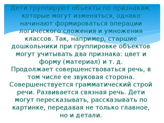 Дети группируют объекты по признакам, которые могут изменяться, однако начинают формироваться операции логического сложения и умножения классов. Так, например, старшие дошкольники при группировке объектов могут учитывать два признака: цвет и форму (материал) и т. д.  Продолжает совершенствоваться речь, в том числе ее звуковая сторона.  Совершенствуется грамматический строй речи. Развивается связная речь. Дети могут пересказывать, рассказывать по картинке, передавая не только главное, но и детали. 