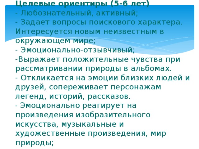 Целевые ориентиры (5-6 лет)  - Любознательный, активный;  - Задает вопросы поискового характера. Интересуется новым неизвестным в окружающем мире;  - Эмоционально-отзывчивый;  -Выражает положительные чувства при рассматривании природы в альбомах.  - Откликается на эмоции близких людей и друзей, сопереживает персонажам легенд, историй, рассказов.  - Эмоционально реагирует на произведения изобразительного искусства, музыкальные и художественные произведения, мир природы; 