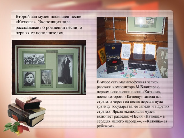 Второй зал музея посвящен песне «Катюша». Экспозиция зала рассказывает о рождении песни, о первых ее исполнителях. В музее есть магнитофонная запись рассказа композитора М.Блантера о первом исполнении песни «Катюша», после которого «Катюшу» запела вся страна, а через год песня перешагнула границу государства, ее запели и в других странах. Яркая экспозиция музея включает разделы: «Песня «Катюша» в сердцах нашего народа»», ««Катюша» за рубежом». 
