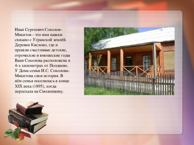 Иван Сергеевич Соколов-Микитов - это имя навеки связано с Угранской землёй. Деревня Кислово, где и прошли счастливые детские, отроческие и юношеские годы Вани Соколова расположена в 4-х километрах от Полднево. У Дома семьи И.С. Соколова- Микитова своя история. В нём семья поселилась в конце XIX века (1895), когда переехала на Смоленщину.  