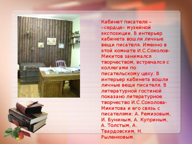 Кабинет писателя – «сердце» музейной экспозиции. В интерьер кабинета вошли личные вещи писателя. Именно в этой комнате И.С.Соколов- Микитов занимался творчеством, встречался с коллегами по писательскому цеху. В интерьер кабинета вошли личные вещи писателя. В литературной гостиной показано литературное творчество И.С.Соколова- Микитова и его связь с писателями: А. Ремизовым, И. Буниным, А. Куприным, А. Толстым, А. Твардовским, Н. Рыленковым.    