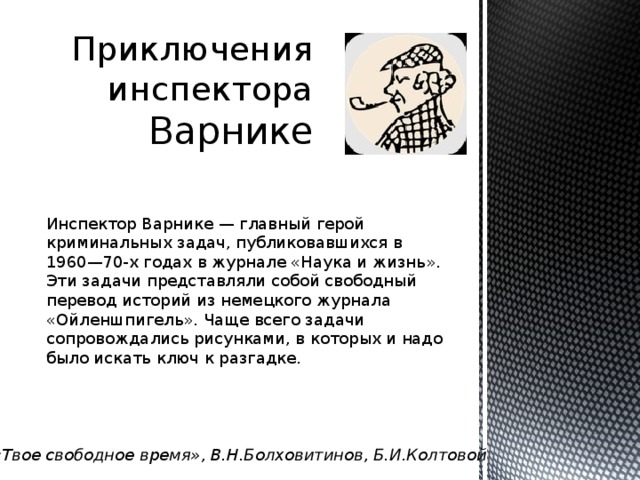Приключения инспектора Варнике Инспектор Варнике — главный герой криминальных задач, публиковавшихся в 1960—70-х годах в журнале «Наука и жизнь». Эти задачи представляли собой свободный перевод историй из немецкого журнала «Ойленшпигель». Чаще всего задачи сопровождались рисунками, в которых и надо было искать ключ к разгадке. «Твое свободное время», В.Н.Болховитинов, Б.И.Колтовой 