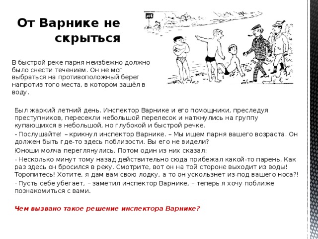 От Варнике не скрыться В быстрой реке парня неизбежно должно было снести течением. Он не мог выбраться на противоположный берег напротив того места, в котором зашёл в воду. Был жаркий летний день. Инспектор Варнике и его помощники, преследуя преступников, пересекли небольшой перелесок и наткнулись на группу купающихся в небольшой, но глубокой и быстрой речке. - Послушайте! – крикнул инспектор Варнике. – Мы ищем парня вашего возраста. Он должен быть где-то здесь поблизости. Вы его не видели? Юноши молча переглянулись. Потом один из них сказал: - Несколько минут тому назад действительно сюда прибежал какой-то парень. Как раз здесь он бросился в реку. Смотрите, вот он на той стороне выходит из воды! Торопитесь! Хотите, я дам вам свою лодку, а то он ускользнет из-под вашего носа?! - Пусть себе убегает, – заметил инспектор Варнике, – теперь я хочу поближе познакомиться с вами.   Чем вызвано такое решение инспектора Варнике?   