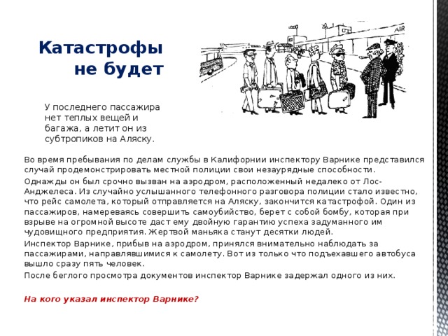   Катастрофы не будет У последнего пассажира нет теплых вещей и багажа, а летит он из субтропиков на Аляску. Во время пребывания по делам службы в Калифорнии инспектору Варнике представился случай продемонстрировать местной полиции свои незаурядные способности. Однажды он был срочно вызван на аэродром, расположенный недалеко от Лос-Анджелеса. Из случайно услышанного телефонного разговора полиции стало известно, что рейс самолета, который отправляется на Аляску, закончится катастрофой. Один из пассажиров, намереваясь совершить самоубийство, берет с собой бомбу, которая при взрыве на огромной высоте даст ему двойную гарантию успеха задуманного им чудовищного предприятия. Жертвой маньяка станут десятки людей. Инспектор Варнике, прибыв на аэродром, принялся внимательно наблюдать за пассажирами, направлявшимися к самолету. Вот из только что подъехавшего автобуса вышло сразу пять человек. После беглого просмотра документов инспектор Варнике задержал одного из них.  На кого указал инспектор Варнике?   