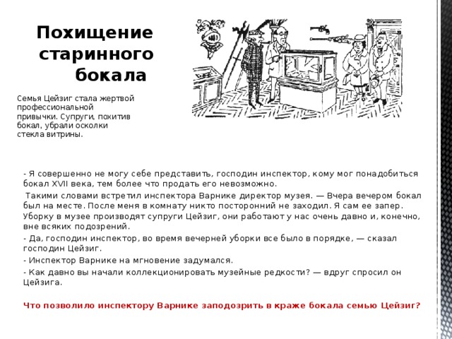 Похищение старинного бокала   Семья Цейзиг стала жертвой профессиональной привычки. Супруги, похитив бокал, убрали осколки стекла витрины. - Я совершенно не могу себе представить, господин инспектор, кому мог понадобиться бокал XVII века, тем более что продать его невозможно.  Такими словами встретил инспектора Варнике директор музея. — Вчера вечером бокал был на месте. После меня в комнату никто посторонний не заходил. Я сам ее запер. Уборку в музее производят супруги Цейзиг, они работают у нас очень давно и, конечно, вне всяких подозрений. - Да, господин инспектор, во время вечерней уборки все было в порядке, — сказал господин Цейзиг. - Инспектор Варнике на мгновение задумался. - Как давно вы начали коллекционировать музейные редкости? — вдруг спросил он Цейзига.  Что позволило инспектору Варнике заподозрить в краже бокала семью Цейзиг?  