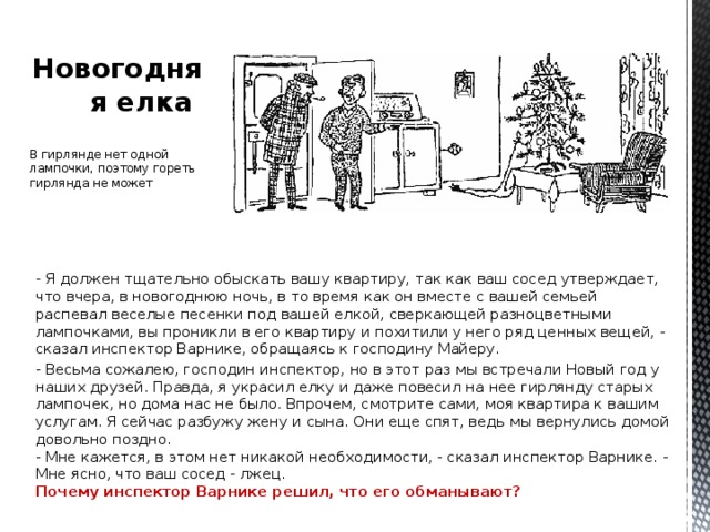 Новогодняя елка В гирлянде нет одной лампочки, поэтому гореть гирлянда не может - Я должен тщательно обыскать вашу квартиру, так как ваш сосед утверждает, что вчера, в новогоднюю ночь, в то время как он вместе с вашей семьей распевал веселые песенки под вашей елкой, сверкающей разноцветными лампочками, вы проникли в его квартиру и похитили у него ряд ценных вещей, - сказал инспектор Варнике, обращаясь к господину Майеру. - Весьма сожалею, господин инспектор, но в этот раз мы встречали Новый год у наших друзей. Правда, я украсил елку и даже повесил на нее гирлянду старых лампочек, но дома нас не было. Впрочем, смотрите сами, моя квартира к вашим услугам. Я сейчас разбужу жену и сына. Они еще спят, ведь мы вернулись домой довольно поздно.  - Мне кажется, в этом нет никакой необходимости, - сказал инспектор Варнике. - Мне ясно, что ваш сосед - лжец.  Почему инспектор Варнике решил, что его обманывают?  