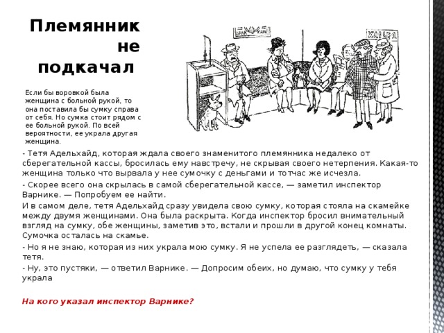 Племянник не подкачал   Если бы воровкой была женщина с больной рукой, то она поставила бы сумку справа от себя. Но сумка стоит рядом с ее больной рукой. По всей вероятности, ее украла другая женщина. - Тетя Адельхайд, которая ждала своего знаменитого племянника недалеко от сберегательной кассы, бросилась ему навстречу, не скрывая своего нетерпения. Какая-то женщина только что вырвала у нее сумочку с деньгами и тотчас же исчезла. - Скорее всего она скрылась в самой сберегательной кассе, — заметил инспектор Варнике. — Попробуем ее найти. И в самом деле, тетя Адельхайд сразу увидела свою сумку, которая стояла на скамейке между двумя женщинами. Она была раскрыта. Когда инспектор бросил внимательный взгляд на сумку, обе женщины, заметив это, встали и прошли в другой конец комнаты. Сумочка осталась на скамье. - Но я не знаю, которая из них украла мою сумку. Я не успела ее разглядеть, — сказала тетя. - Ну, это пустяки, — ответил Варнике. — Допросим обеих, но думаю, что сумку у тебя украла  На кого указал инспектор Варнике?   
