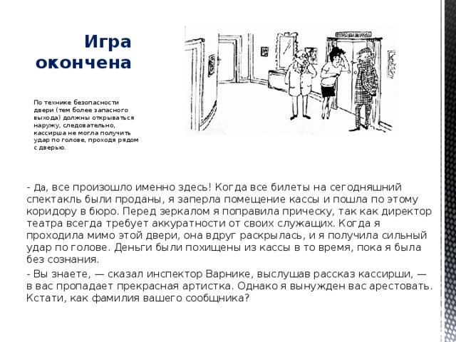  Игра окончена   По технике безопасности двери (тем более запасного выхода) должны открываться наружу, следовательно, кассирша не могла получить удар по голове, проходя рядом с дверью. - Да , все произошло именно здесь! Когда все билеты на сегодняшний спектакль были проданы, я заперла помещение кассы и пошла по этому коридору в бюро. Перед зеркалом я поправила прическу, так как директор театра всегда требует аккуратности от своих служащих. Когда я проходила мимо этой двери, она вдруг раскрылась, и я получила сильный удар по голове. Деньги были похищены из кассы в то время, пока я была без сознания. - Вы знаете, — сказал инспектор Варнике, выслушав рассказ кассирши, — в вас пропадает прекрасная артистка. Однако я вынужден вас арестовать. Кстати, как фамилия вашего сообщника?    