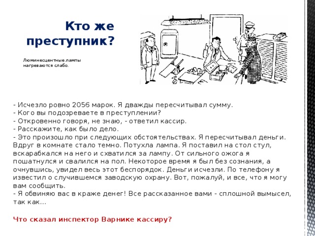   Кто же преступник? Люминесцентные лампы нагреваются слабо. - Исчезло ровно 2056 марок. Я дважды пересчитывал сумму.  - Кого вы подозреваете в преступлении?  - Откровенно говоря, не знаю, - ответил кассир.  - Расскажите, как было дело.  - Это произошло при следующих обстоятельствах. Я пересчитывал деньги. Вдруг в комнате стало темно. Потухла лампа. Я поставил на стол стул, вскарабкался на него и схватился за лампу. От сильного ожога я пошатнулся и свалился на пол. Некоторое время я был без сознания, а очнувшись, увидел весь этот беспорядок. Деньги исчезли. По телефону я известил о случившемся заводскую охрану. Вот, пожалуй, и все, что я могу вам сообщить.  - Я обвиняю вас в краже денег! Все рассказанное вами - сплошной вымысел, так как…   Что сказал инспектор Варнике кассиру? 