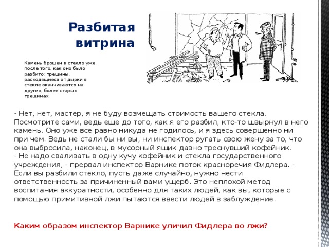   Разбитая витрина Камень брошен в стекло уже после того, как оно было разбито: трещины, расходящиеся от дырки в стекле оканчиваются на других, более старых трещинах. - Нет, нет, мастер, я не буду возмещать стоимость вашего стекла. Посмотрите сами, ведь еще до того, как я его разбил, кто-то швырнул в него камень. Оно уже все равно никуда не годилось, и я здесь совершенно ни при чем. Ведь не стали бы ни вы, ни инспектор ругать свою жену за то, что она выбросила, наконец, в мусорный ящик давно треснувший кофейник.  - Не надо сваливать в одну кучу кофейник и стекла государственного учреждения, - прервал инспектор Варнике поток красноречия Фидлера. - Если вы разбили стекло, пусть даже случайно, нужно нести ответственность за причиненный вами ущерб. Это неплохой метод воспитания аккуратности, особенно для таких людей, как вы, которые с помощью примитивной лжи пытаются ввести людей в заблуждение.    Каким образом инспектор Варнике уличил Фидлера во лжи? 