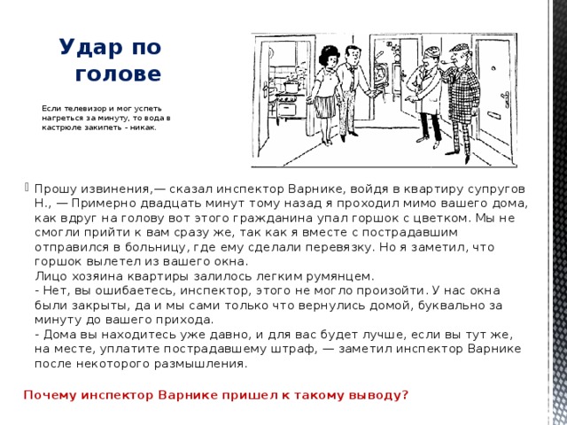   Удар по голове Если телевизор и мог успеть нагреться за минуту, то вода в кастрюле закипеть - никак. Прошу извинения,— сказал инспектор Варнике, войдя в квартиру супругов Н., — Примерно двадцать минут тому назад я проходил мимо вашего дома, как вдруг на голову вот этого гражданина упал горшок с цветком. Мы не смогли прийти к вам сразу же, так как я вместе с пострадавшим отправился в больницу, где ему сделали перевязку. Но я заметил, что горшок вылетел из вашего окна.  Лицо хозяина квартиры залилось легким румянцем.  - Нет, вы ошибаетесь, инспектор, этого не могло произойти. У нас окна были закрыты, да и мы сами только что вернулись домой, буквально за минуту до вашего прихода.  - Дома вы находитесь уже давно, и для вас будет лучше, если вы тут же, на месте, уплатите пострадавшему штраф, — заметил инспектор Варнике после некоторого размышления.   Почему инспектор Варнике пришел к такому выводу? 