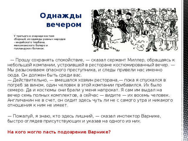   Однажды вечером У третьего в очереди костюм сборный, из одежды разных народов - индийского тюрбана, мексиканского болеро и голландских ботинок.    — Прошу сохранять спокойствие, — сказал сержант Миллер, обращаясь к небольшой компании, устроившей в ресторане костюмированный вечер. — Мы разыскиваем опасного преступника, и следы привели нас именно сюда. Он должен быть среди вас.  — Действительно, — вмешался хозяин ресторана,— пока я спускался в погреб за вином, один человек в этой компании прибавился. Их было семеро. Да и костюмы они брали у меня напрокат. Я сам им выдал на вечер семь полных комплектов, а сейчас — видите — их восемь человек. Англичанин не в счет, он сидит здесь чуть ли не с самого утра и никакого отношения к ним не имеет.   — Пожалуй, я знаю, кто здесь лишний, — сказал инспектор Варнике, быстро оглядев присутствующих и указав на одного из них.   На кого могло пасть подозрение Варнике? 