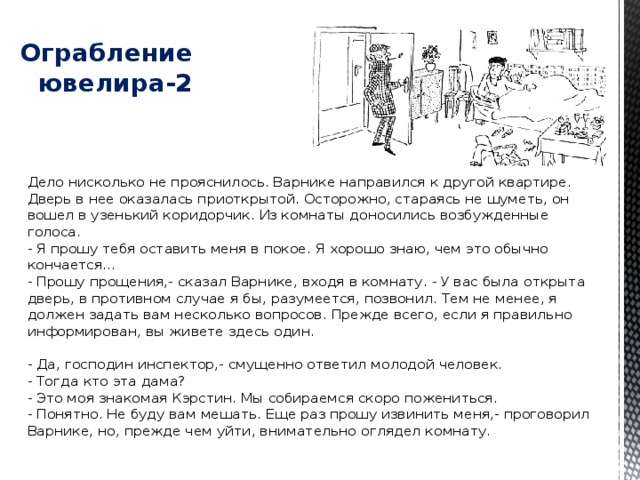   Ограбление ювелира-2 Дело нисколько не прояснилось. Варнике направился к другой квартире. Дверь в нее оказалась приоткрытой. Осторожно, стараясь не шуметь, он вошел в узенький коридорчик. Из комнаты доносились возбужденные голоса.  - Я прошу тебя оставить меня в покое. Я хорошо знаю, чем это обычно кончается...  - Прошу прощения,- сказал Варнике, входя в комнату. - У вас была открыта дверь, в противном случае я бы, разумеется, позвонил. Тем не менее, я должен задать вам несколько вопросов. Прежде всего, если я правильно информирован, вы живете здесь один.   - Да, господин инспектор,- смущенно ответил молодой человек.  - Тогда кто эта дама?  - Это моя знакомая Кэрстин. Мы собираемся скоро пожениться.  - Понятно. Не буду вам мешать. Еще раз прошу извинить меня,- проговорил Варнике, но, прежде чем уйти, внимательно оглядел комнату. 