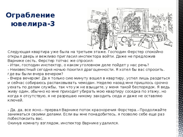   Ограбление ювелира-3 Следующая квартира уже была на третьем этаже. Господин Ферстер спокойно открыл дверь и вежливо пригласил инспектора войти. Даже не предложив Варнике сесть, Ферстер тотчас же спросил:  - Итак, господин инспектор, о каком уголовном деле пойдет у нас речь?  - Неизвестный сегодня ночью похитил драгоценности. Я хотел бы вас спросить. где вы были вчера вечером?  - Вчера вечером! Да я только сию минуту вошел в квартиру, успел лишь раздеться и сейчас собираюсь распаковывать чемодан. Неделю назад мне пришлось срочно уехать по делам службы, так что уж не взыщите, у меня такой беспорядок. Я ведь живу один, обычно ко мне приходит убирать мою квартиру соседка по этажу, но когда я отсутствую, я не разрешаю никому заходить сюда и даже не оставляю ключей.   - Да, да, все ясно.- прервал Варнике поток красноречия Форстера.- Продолжайте заниматься своими делами. Если вы мне понадобитесь, я позволю себе еще раз побеспокоить вас.  Окинув комнату взглядом, инспектор Варнике удалился. 