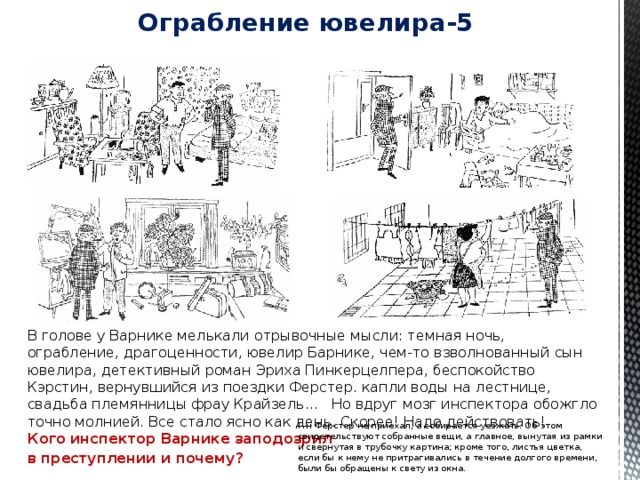 Ограбление ювелира-5   В голове у Варнике мелькали отрывочные мысли: темная ночь, ограбление, драгоценности, ювелир Барнике, чем-то взволнованный сын ювелира, детективный роман Эриха Пинкерцелпера, беспокойство Кэрстин, вернувшийся из поездки Ферстер. капли воды на лестнице, свадьба племянницы фрау Крайзель... Но вдруг мозг инспектора обожгло точно молнией. Все стало ясно как день. Скорее! Надо действовать!  Кого инспектор Варнике заподозрил в преступлении и почему? Г-н Ферстер не приехал, а собирается уезжать. Об этом свидетельствуют собранные вещи, а главное, вынутая из рамки и свернутая в трубочку картина; кроме того, листья цветка, если бы к нему не притрагивались в течение долгого времени, были бы обращены к свету из окна. 