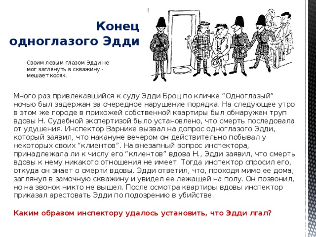   Конец одноглазого Эдди Своим левым глазом Эдди не мог заглянуть в скважину - мешает косяк. Много раз привлекавшийся к суду Эдди Броц по кличке “Одноглазый” ночью был задержан за очередное нарушение порядка. На следующее утро в этом же городе в прихожей собственной квартиры был обнаружен труп вдовы Н. Судебной экспертизой было установлено, что смерть последовала от удушения. Инспектор Варнике вызвал на допрос одноглазого Эдди, который заявил, что накануне вечером он действительно побывал у некоторых своих “клиентов”. На внезапный вопрос инспектора, принадлежала ли к числу его “клиентов” вдова Н., Эдди заявил, что смерть вдовы к нему никакого отношения не имеет. Тогда инспектор спросил его, откуда он знает о смерти вдовы. Эдди ответил, что, проходя мимо ее дома, заглянул в замочную скважину и увидел ее лежащей на полу. Он позвонил, но на звонок никто не вышел. После осмотра квартиры вдовы инспектор приказал арестовать Эдди по подозрению в убийстве.   Каким образом инспектору удалось установить, что Эдди лгал?   