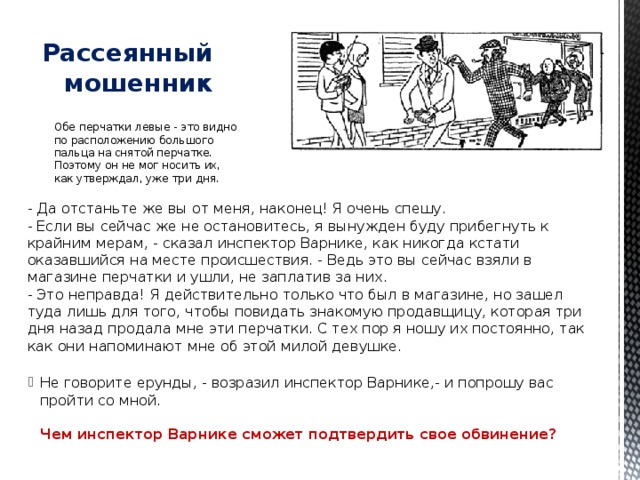   Рассеянный мошенник Обе перчатки левые - это видно по расположению большого пальца на снятой перчатке. Поэтому он не мог носить их, как утверждал, уже три дня. - Да отстаньте же вы от меня, наконец! Я очень спешу.  - Если вы сейчас же не остановитесь, я вынужден буду прибегнуть к крайним мерам, - сказал инспектор Варнике, как никогда кстати оказавшийся на месте происшествия. - Ведь это вы сейчас взяли в магазине перчатки и ушли, не заплатив за них.  - Это неправда! Я действительно только что был в магазине, но зашел туда лишь для того, чтобы повидать знакомую продавщицу, которая три дня назад продала мне эти перчатки. С тех пор я ношу их постоянно, так как они напоминают мне об этой милой девушке.   Не говорите ерунды, - возразил инспектор Варнике,- и попрошу вас пройти со мной.   Чем инспектор Варнике сможет подтвердить свое обвинение? 
