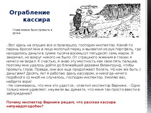   Ограбление кассира Глаза можно было промыть в ручье. - Вот здесь на опушке все и произошло, господин инспектор. Какой-то парень бросил мне в лицо молотый перец и выхватил из рук портфель, где находились деньги в сумме тысяча восемьсот пятьдесят семь марок. Я закричал, но вокруг никого не было. От страшного жжения в глазах я ничего не видел. К счастью, я знаю эту местность как свои пять пальцев, поэтому мне удалось дойти до ближайшей деревни Визенгрунд, чтобы промыть глаза. Правда, они все еще продолжают болеть. Но как же быть с деньгами? Десять лет я работаю здесь кассиром, и никогда ничего подобного со мной не случалось, господин инспектор. Умоляю вас, найдите вора!  - Не сомневаюсь, что мне это удастся,- ответил инспектор Варнике. - Одно только меня удивляет: неужели вы думаете, что меня так просто ввести в заблуждение?   Почему инспектор Варнике решил, что рассказ кассира неправдоподобен? 