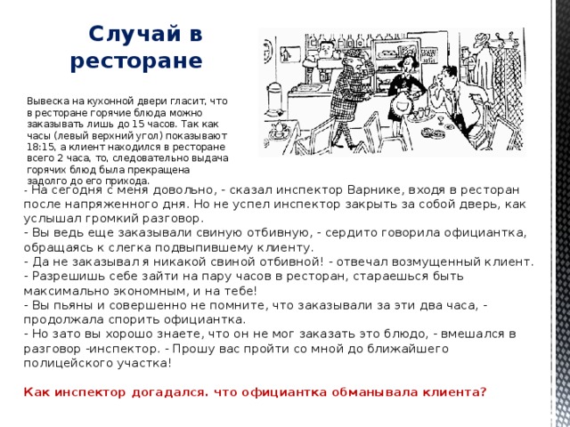 Случай в ресторане   Вывеска на кухонной двери гласит, что в ресторане горячие блюда можно заказывать лишь до 15 часов. Так как часы (левый верхний угол) показывают 18:15, а клиент находился в ресторане всего 2 часа, то, следовательно выдача горячих блюд была прекращена задолго до его прихода. - На сегодня с меня довольно, - сказал инспектор Варнике, входя в ресторан после напряженного дня. Но не успел инспектор закрыть за собой дверь, как услышал громкий разговор.  - Вы ведь еще заказывали свиную отбивную, - сердито говорила официантка, обращаясь к слегка подвыпившему клиенту.  - Да не заказывал я никакой свиной отбивной! - отвечал возмущенный клиент. - Разрешишь себе зайти на пару часов в ресторан, стараешься быть максимально экономным, и на тебе!  - Вы пьяны и совершенно не помните, что заказывали за эти два часа, - продолжала спорить официантка.  - Но зато вы хорошо знаете, что он не мог заказать это блюдо, - вмешался в разговор -инспектор. - Прошу вас пройти со мной до ближайшего полицейского участка!   Как инспектор догадался. что официантка обманывала клиента? 