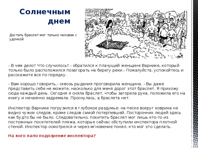 Солнечным днем   Достать браслет мог только человек с удочкой - В чем дело? Что случилось? - обратился к плачущей женщине Варнике, который только было расположился позагорать на берегу реки.- Пожалуйста, успокойтесь и расскажите все по порядку.   - Вам хорошо говорить,- сквозь рыдания проговорила женщина. - Вы даже представить себе не можете, насколько для меня дорог этот браслет. Я прихожу сюда каждый день. Сегодня я сняла браслет, чтобы загорела рука, положила его на книгу и нечаянно задремала. Проснулась, а браслета нет.   Инспектор Варнике погрузился в глубокое раздумье: на песке вокруг коврика не видно чужих следов, кроме следов самой потерпевшей. Посторонних людей здесь как будто бы не было. Следовательно, похитить браслет мог лишь кто-то из постоянных посетителей пляжа, которые сейчас обступили инспектора плотной стеной. Инспектор осмотрелся и через мгновение понял, кто мог это сделать.   На кого пало подозрение инспектора? 