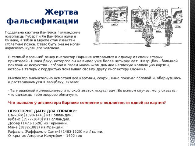Жертва фальсификации   Поддельна картина Ван-Эйка. Голландские живописцы Губерт и Ян Ван-Эйки жили в XV веке, а табак в Европе стал известен столетием позже. Стало быть они не могли нарисовать курящего человека. В теплый весенний вечер инспектор Варнике отправился к одному из своих старых приятелей - Шварцбаху, которого он не видел уже более четырех лет. Шварцбах - большой поклонник искусства - собрал в своем маленьком домике неплохую коллекцию картин, которые теперь с гордостью показывал своему другу инспектору Варнике.   Инспектор внимательно осмотрел все картины, сокрушенно покачал головой и, обернувшись к растерявшемуся Шварцбаху, сказал:   - Ты неважный коллекционер и плохой знаток искусствам. Во всяком случае, могу сказать, что однажды тебя здорово обманули.   Что вызвало у инспектора Варнике сомнение в подлинности одной из картин?   НЕКОТОРЫЕ ДАТЫ ДЛЯ СПРАВКИ:  Ван-Эйк (1390-1441) из Голландии,  Рубенс (1577-1640) из Голландии,  Дюрер (1471-1528) из Германии,  Мане (1832-1883) из Франции,  Рафаэль (Раффаэлло Санти) (1483-1520) из Италии,  Открытие Америки Колумбом - 1492 год 