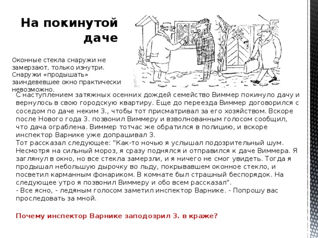 На покинутой даче Оконные стекла снаружи не замерзают, только изнутри. Снаружи «продышать» заиндевевшее окно практически невозможно. С наступлением затяжных осенних дождей семейство Виммер покинуло дачу и вернулось в свою городскую квартиру. Еще до переезда Виммер договорился с соседом по даче неким 3., чтобы тот присматривал за его хозяйством. Вскоре после Нового года 3. позвонил Виммеру и взволнованным голосом сообщил, что дача ограблена. Виммер тотчас же обратился в полицию, и вскоре инспектор Варнике уже допрашивал 3.  Тот рассказал следующее: 