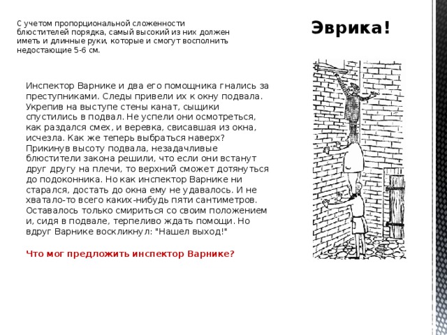 Эврика! C учетом пропорциональной сложенности блюстителей порядка, самый высокий из них должен иметь и длинные руки, которые и смогут восполнить недостающие 5-6 см. Инспектор Варнике и два его помощника гнались за преступниками. Следы привели их к окну подвала.  Укрепив на выступе стены канат, сыщики спустились в подвал. Не успели они осмотреться, как раздался смех, и веревка, свисавшая из окна, исчезла. Как же теперь выбраться наверх? Прикинув высоту подвала, незадачливые блюстители закона решили, что если они встанут друг другу на плечи, то верхний сможет дотянуться до подоконника. Но как инспектор Варнике ни старался, достать до окна ему не удавалось. И не хватало-то всего каких-нибудь пяти сантиметров. Оставалось только смириться со своим положением и, сидя в подвале, терпеливо ждать помощи. Но вдруг Варнике воскликнул: 