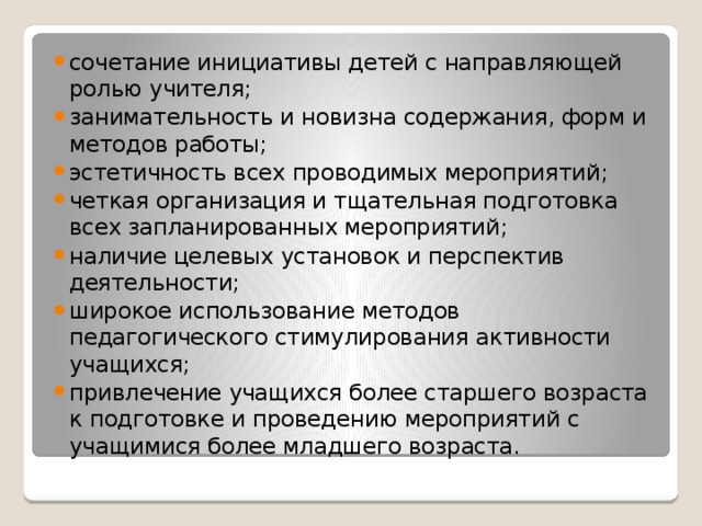 сочетание инициативы детей с направляющей ролью учителя; занимательность и новизна содержания, форм и методов работы; эстетичность всех проводимых мероприятий; четкая организация и тщательная подготовка всех запланированных мероприятий; наличие целевых установок и перспектив деятельности; широкое использование методов педагогического стимулирования активности учащихся; привлечение учащихся более старшего возраста к подготовке и проведению мероприятий с учащимися более младшего возраста. 