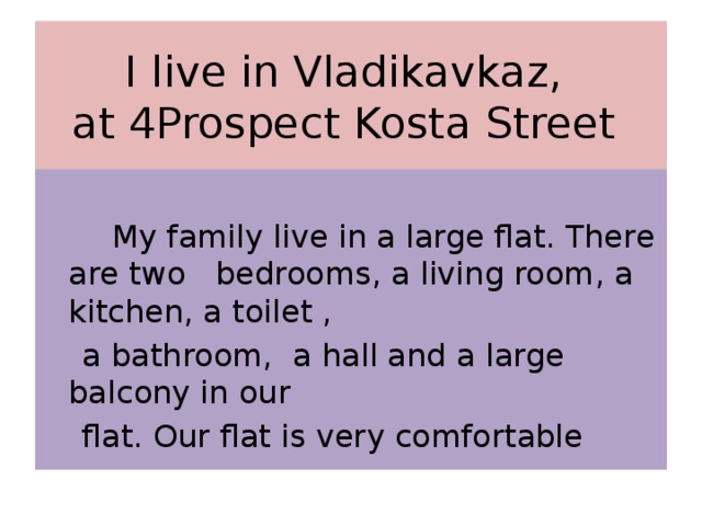 I live in Vladikavkaz,  at 4Prospect Kosta Street  My family live in a large flat. There are two bedrooms, a living room, a kitchen, a toilet ,  a bathroom, a hall and a large balcony in our  flat. Our flat is very comfortable 