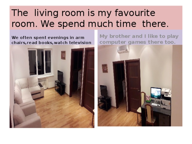 The living room is my favourite room. We spend much time there. We often spent evenings in arm chairs,read books,watch television My brother and I like to play computer games there too. 