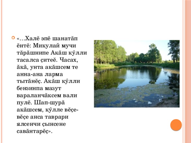 «…Халĕ эпĕ шанатăп ĕнтĕ: Микулай мучи тăрăшнипе Акăш кӳлли тасалса ҫитеĕ. Часах, ăкă, унта акăшсем те анна-ана ларма тытăнĕҫ. Акăш кӳлли бензинпа мазут вараланчăксем вали пулĕ. Шап-шурă акăшсем, кӳлле вĕҫе-вĕҫе анса таврари ялсенчи ҫынсене савăнтарĕҫ». 