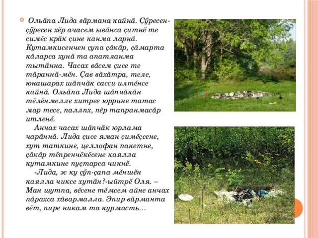  Ольăпа Лида вăрмана кайнă. Ҫӳресен-ҫӳресен хĕр ачасем ывăнса ҫитнĕ те симĕс крăк ҫине канма ларнă. Кутамкисенчен ҫупа ҫăкăр, ҫăмарта кăларса хунă та апатланма тытăнна. Часах вăсем ҫисе те тăраннă-мĕн. Ҫав вăхăтра, теле, юнашарах шăпчăк сасси илтĕнсе кайнă. Ольăпа Лида шăпчăкăн тĕлĕнмелле хитрее юррине татас мар тесе, паллпх, пĕр тапранмасăр итленĕ.  Анчах часах шăпчăк юрлама чарăннă. Лида ҫисе яман ҫимĕҫсене, хут таткине, целлофан пакетне, ҫăкăр тĕпренчĕкĕсене каялла кутамкине пуҫтарса чикнĕ.  -Лида, эс ку ҫӳп-ҫапа мĕншĕн каялла чиксе хутăн?-ыйтрĕ Оля. –Ман шутпа, вĕсене тĕмсем айне анчах пăрахса хăвармалла. Эпир вăрманта вĕт, пире никам та курмасть… 