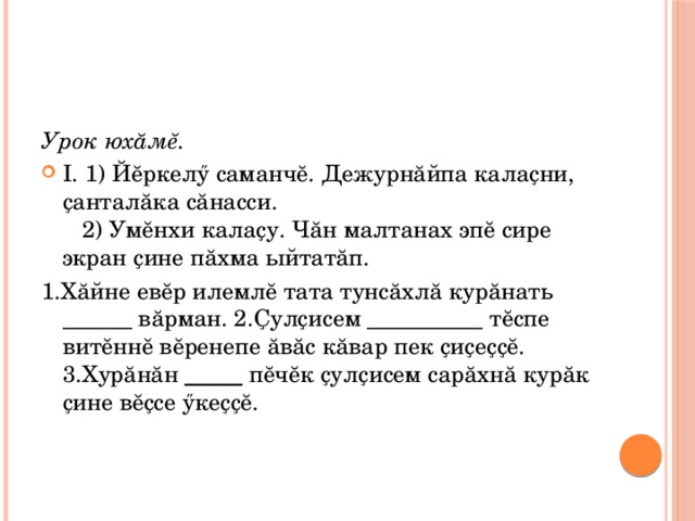 Урок юхăмĕ. I. 1) Йĕркелӳ саманчĕ. Дежурнăйпа калаҫни, ҫанталăка сăнасси.  2) Умĕнхи калаҫу. Чăн малтанах эпĕ сире экран ҫине пăхма ыйтатăп. 1.Хăйне евĕр илемлĕ тата тунсăхлă курăнать ______ вăрман. 2.Ҫулҫисем __________ тĕспе витĕннĕ вĕренепе ăвăс кăвар пек ҫиҫеҫҫĕ. 3.Хурăнăн _____ пĕчĕк ҫулҫисем сарăхнă курăк ҫине вĕҫсе ӳкеҫҫĕ. 