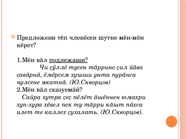 Предложени тĕп членĕсен шутне мĕн-мĕн кĕрет?   1.Мĕн вăл подлежащи?    Чи ҫӳллĕ тусен тăррине ҫил йăва ҫавăрнă, ĕмĕрсем хушши унта пурăнса чулсене якатнă. (Ю.Скворцов)  2.Мĕн вăл сказуемăй?   Сайра хутра ҫеҫ пĕлĕт ăшĕнчен юмахри хуп-хура хĕвел пек ту тăрри кăшт пăхса илет те каллех ҫухалать. (Ю.Скворцов). 