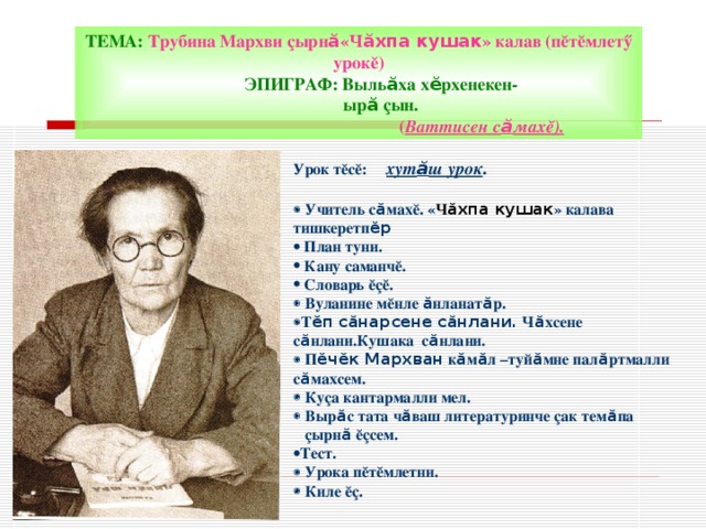ТЕМА: Трубина Мархви ç ырн ӑ «Ч ӑхпа кушак » калав (п ĕ т ĕ млет ӳ урок ĕ )  ЭПИГРАФ: Выль ӑ ха х ӗ рхенекен-  ыр ӑ çын.  ( Ваттисен с ӑ мах ĕ) . Урок т ĕ с ĕ:  хут ӑ ш урок .    Учитель с ӑ мах ĕ. « Ч ӑхпа кушак » калава тишкеретп ӗр  План туни.  Кану саманч ĕ .  Словарь ĕçĕ .   Вуланине м ĕ нле ӑ нланат ӑ р.  Т ӗп сӑнарсене сӑнлани. Ч ӑ хсене с ӑ нлани.Кушака с ӑ нлани.   П ӗчӗк Мархван к ӑ м ӑ л –туй ӑ мне пал ӑ ртмалли с ӑ махсем.   Ку ç а кантармалли мел.   Выр ӑ с тата ч ӑ ваш литературинче ç ак тем ӑ па  ç ырн ӑ  ĕ ç сем. Тест.   Урока п ĕ т ĕ млетни.   Киле ĕ ç . 