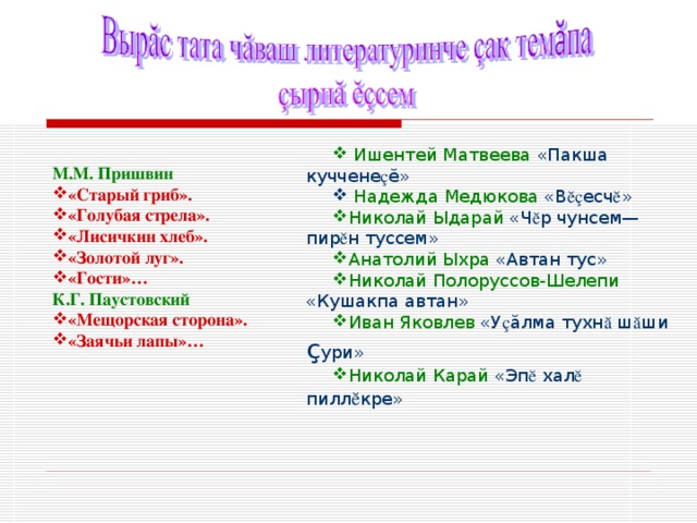  Ишентей Матвеева «Пакша куччене ç ӗ »  Надежда Медюкова «В ӗç есч ӗ » Николай Ыдарай «Ч ӗ р чунсем— пир ӗ н туссем» Анатолий Ыхра «Автан тус» Николай Полоруссов-Шелепи «Кушакпа автан» Иван Яковлев «У ç ӑ лма тухн ӑ ш ӑ ши ç ури» Николай Карай «Эп ӗ хал ӗ пилл ӗ кре» М.М. Пришвин «Старый гриб». «Голубая стрела». «Лисичкин хлеб». «Золотой луг». «Гости»… К.Г. Паустовский «Мещорская сторона». «Заячьи лапы»… 
