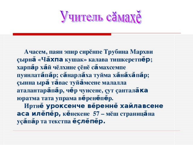Ачасем, паян эпир сир ĕ нпе Трубина Мархви ç ырн ӑ «Ч ӑхпа кушак» калава тишкеретп ӗр ; харп ӑ р х ӑ й ч ĕ лхине çĕнĕ с ӑ махсемпе пуянлат ӑ п ӑ р; с ӑ нарл ӑ ха туйма х ӑ н ӑ х ӑ п ӑ р; ç ынна ыр ӑ т ӑ вас туй ӑ мсене малалла аталантар ӑ п ӑ р, ч ӗ р чунсене, çут çантал ӑка юратма тата упрама в ӗ рен ӗ п ӗ р. Иртн ӗ уроксенче вӗреннӗ хайлавсене аса илӗпӗр, к ӗ некене 57 – м ĕ ш страниц ӑ на у ç ӑ п ӑ р та текстпа ӗçлӗпӗр. 