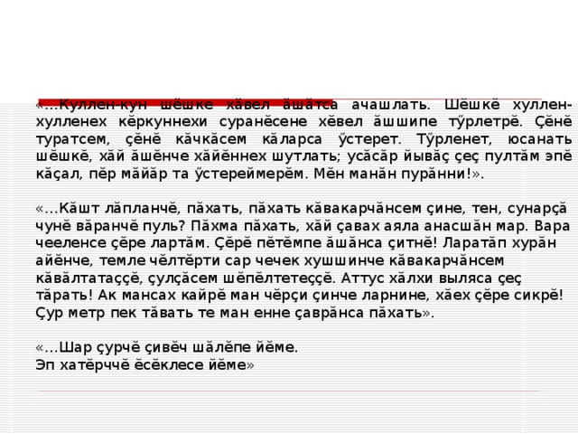 «…Куллен-кун шĕшке хăвел ăшăтса ачашлать. Шĕшкĕ хуллен-хулленех кĕркуннехи суранĕсене хĕвел ăшшипе тӳрлетрĕ. Ҫĕнĕ туратсем, ҫĕнĕ кăчкăсем кăларса ӳстерет. Тӳрленет, юсанать шĕшкĕ, хăй ăшĕнче хăйĕннех шутлать; усăсăр йывăҫ ҫеҫ пултăм эпĕ кăҫал, пĕр мăйăр та ӳстереймерĕм. Мĕн манăн пурăнни!». «…Кăшт лăпланчĕ, пăхать, пăхать кăвакарчăнсем ҫине, тен, сунарҫă чунĕ вăранчĕ пуль? Пăхма пăхать, хăй ҫавах аяла анасшăн мар. Вара чееленсе ҫĕре лартăм. Ҫĕрĕ пĕтĕмпе ăшăнса ҫитнĕ! Ларатăп хурăн айĕнче, темле чĕлтĕрти сар чечек хушшинче кăвакарчăнсем кăвăлтатаҫҫĕ, ҫулҫăсем шĕпĕлтетеҫҫĕ. Аттус хăлхи выляса ҫеҫ тăрать! Ак мансах кайрĕ ман чĕрҫи ҫинче ларнине, хăех ҫĕре сикрĕ! Ҫур метр пек тăвать те ман енне ҫаврăнса пăхать». «…Шар ҫурчĕ ҫивĕч шăлĕпе йĕме.  Эп хатĕрччĕ ĕсĕклесе йĕме» 