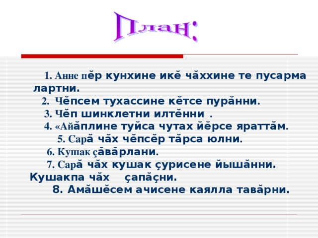  1. Анне п ӗр кунхине икӗ чӑххине те пусарма лартни. 2. Ч ӗпсем тухассине кӗтсе пурӑнни .  3. Ч ӗп шинклетни илтӗнни .  4. «Ай ӑплине туйса чутах йӗрсе яраттӑм .  Сар ӑ чӑх чӗпсӗр тӑрса юлни .  Сар ӑ чӑх чӗпсӗр тӑрса юлни .  6. Кушак ç ӑвӑрлани .  7. Сар ӑ чӑх кушак çурисене йышӑнни. Кушакпа чӑх çапӑçни.  8. Амӑшӗсем ачисене каялла тавӑрни. 