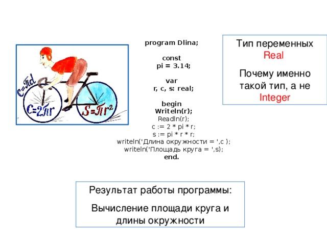 program Dlina;   const  pi = 3.14;   var  r, c, s: real;   begin  Writeln(r);  Readln(r);  c := 2 * pi * r;  s := pi * r * r;  writeln(' Длина окружности = ', c );  writeln(' Площадь круга = ', s);  end. Тип переменных Real Почему именно такой тип, а не Integer Результат работы программы: Вычисление площади круга и длины окружности 
