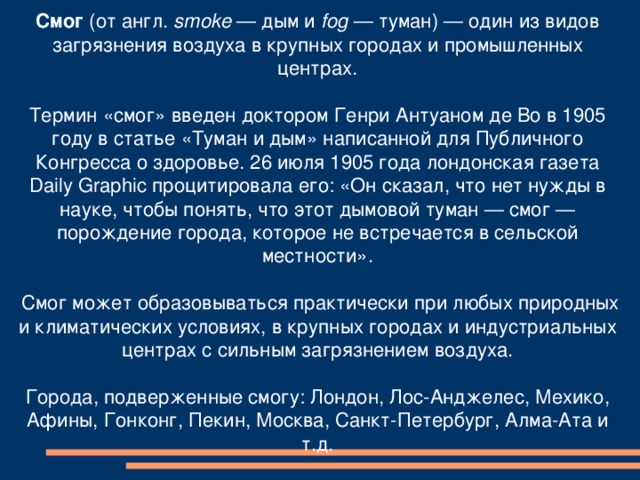 Смог (от англ. smoke — дым и fog — туман) — один из видов загрязнения воздуха в крупных городах и промышленных центрах.   Термин «смог» введен доктором Генри Антуаном де Во в 1905 году в статье «Туман и дым» написанной для Публичного Конгресса о здоровье. 26 июля 1905 года лондонская газета Daily Graphic процитировала его: «Он сказал, что нет нужды в науке, чтобы понять, что этот дымовой туман — смог — порождение города, которое не встречается в сельской местности».   Смог может образовываться практически при любых природных и климатических условиях, в крупных городах и индустриальных центрах с сильным загрязнением воздуха.   Города, подверженные смогу: Лондон, Лос-Анджелес, Мехико, Афины, Гонконг, Пекин, Москва, Санкт-Петербург, Алма-Ата и т.д.    