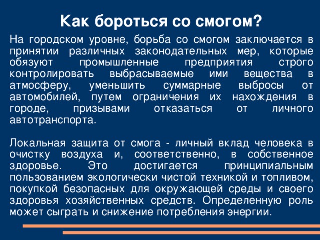 Как бороться со смогом? На городском уровне, борьба со смогом заключается в принятии различных законодательных мер, которые обязуют промышленные предприятия строго контролировать выбрасываемые ими вещества в атмосферу, уменьшить суммарные выбросы от автомобилей, путем ограничения их нахождения в городе, призывами отказаться от личного автотранспорта. Локальная защита от смога - личный вклад человека в очистку воздуха и, соответственно, в собственное здоровье. Это достигается принципиальным пользованием экологически чистой техникой и топливом, покупкой безопасных для окружающей среды и своего здоровья хозяйственных средств. Определенную роль может сыграть и снижение потребления энергии. 