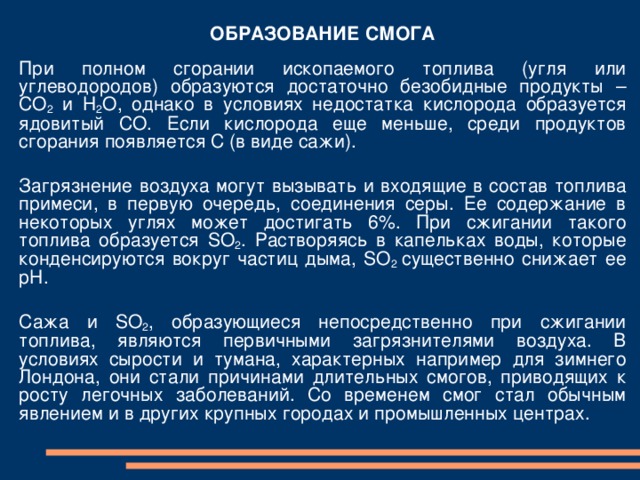 ОБРАЗОВАНИЕ СМОГА При  полном сгорании ископаемого топлива (угля или углеводородов) образуются достаточно безобидные продукты – СО 2 и Н 2 О , однако в условиях недостатка кислорода образуется ядовитый СО . Если кислорода еще меньше, среди продуктов сгорания появляется С (в виде сажи). Загрязнение воздуха могут вызывать и входящие в состав топлива примеси, в первую очередь, соединения серы. Ее содержание в некоторых углях может достигать 6%. При сжигании такого топлива образуется SO 2 . Растворяясь в капельках воды, которые конденсируются вокруг частиц дыма, SO 2 существенно снижает ее рН. C ажа и SO 2 , образующиеся непосредственно при сжигании топлива, являются первичными загрязнителями воздуха. В условиях сырости и тумана, характерных например для зимнего Лондона, они стали причинами длительных смогов, приводящих к росту легочных заболеваний. Со временем смог стал обычным явлением и в других крупных городах и промышленных центрах. 