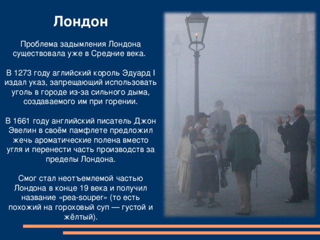     Лондон  Проблема задымления Лондона существовала уже в Средние века. В 1273 году аглийский король Эдуард I издал указ, запрещающий использовать уголь в городе из-за сильного дыма, создаваемого им при горении. В 1661 году английский писатель Джон Эвелин в своём памфлете предложил жечь ароматические полена вместо угля и перенести часть производств за пределы Лондона. Смог стал неотъемлемой частью Лондона в конце 19 века и получил название «pea-souper» (то есть похожий на гороховый суп — густой и жёлтый). 