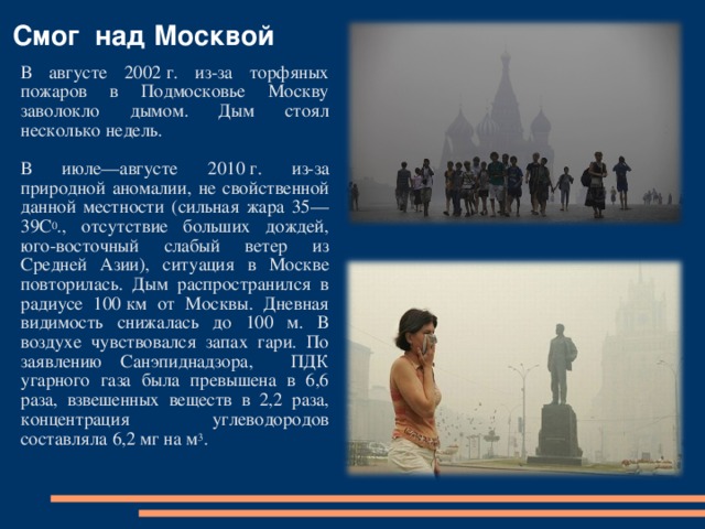 Смог над Москвой В августе 2002 г. из-за торфяных пожаров в Подмосковье Москву заволокло дымом. Дым стоял несколько недель. В июле—августе 2010 г. из-за природной аномалии, не свойственной данной местности (сильная жара 35—39С 0 ., отсутствие больших дождей, юго-восточный слабый ветер из Средней Азии), ситуация в Москве повторилась. Дым распространился в радиусе 100 км от Москвы. Дневная видимость снижалась до 100 м. В воздухе чувствовался запах гари. По заявлению Санэпиднадзора, ПДК угарного газа была превышена в 6,6 раза, взвешенных веществ в 2,2 раза, концентрация углеводородов составляла 6,2 мг на м 3 . 
