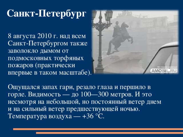 Санкт-Петербург 8 августа 2010 г. над всем Санкт-Петербургом также заволокло дымом от подмосковных торфяных пожаров (практически впервые в таком масштабе). Ощущался запах гари, резало глаза и першило в горле. Видимость — до 100—300 метров. И это несмотря на небольшой, но постоянный ветер днем и на сильный ветер предшествующей ночью. Температура воздуха — +36 °C. 