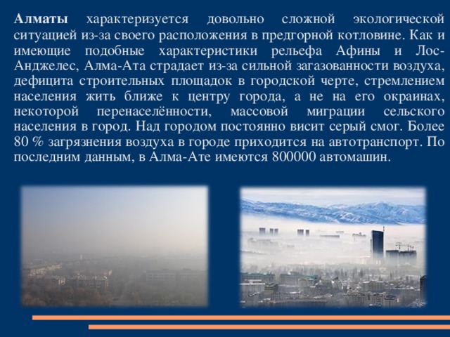 Алматы характеризуется довольно сложной экологической ситуацией из-за своего расположения в предгорной котловине. Как и имеющие подобные характеристики рельефа Афины и Лос-Анджелес, Алма-Ата страдает из-за сильной загазованности воздуха, дефицита строительных площадок в городской черте, стремлением населения жить ближе к центру города, а не на его окраинах, некоторой перенаселённости, массовой миграции сельского населения в город. Над городом постоянно висит серый смог. Более 80 % загрязнения воздуха в городе приходится на автотранспорт. По последним данным, в Алма-Ате имеются 800000 автомашин. 