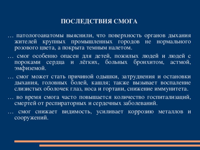  ПОСЛЕДСТВИЯ СМОГА  … патологоанатомы выяснили, что поверхность органов дыхания жителей крупных промышленных городов не нормального розового цвета, а покрыта темным налетом. … с мог особенно опасен для детей, пожилых людей и людей с пороками сердца и лёгких, больных бронхитом, астмой, эмфиземой. … с мог может стать причиной одышки, затруднения и остановки дыхания, голо в ных б олей, кашля ; т акже вызывает воспаление слизистых обол о чек глаз, носа и гортани, снижение иммунитета. … в о время смога часто повышается количество госпитализаций, смертей от респираторных и сердечных заболеваний. … с мог снижает видимость, усиливает коррозию металлов и сооружений . 