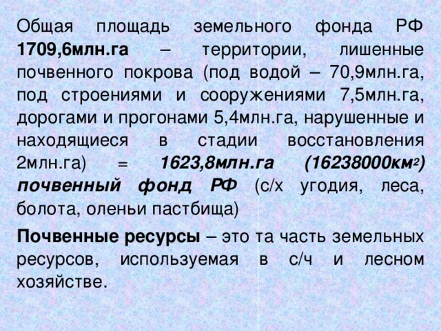 Общая площадь земельного фонда РФ 1709,6млн.га – территории, лишенные почвенного покрова (под водой – 70,9млн.га, под строениями и сооружениями 7,5млн.га, дорогами и прогонами 5,4млн.га, нарушенные и находящиеся в стадии восстановления 2млн.га) = 1623,8млн.га (16238000км 2 ) почвенный фонд РФ (с / х угодия, леса, болота, оленьи пастбища) Почвенные ресурсы – это та часть земельных ресурсов, используемая в с / ч и лесном хозяйстве.