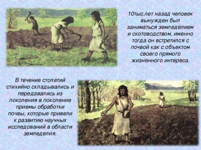 10тыс.лет назад человек вынужден был заниматься земледелием и скотоводством, именно тогда он встретился с почвой как с объектом своего прямого жизненного интереса. В течение столетий стихийно складывались и передавались из поколения в поколение приемы обработки почвы, которые привели к развитию научных исследований в области земледелия.